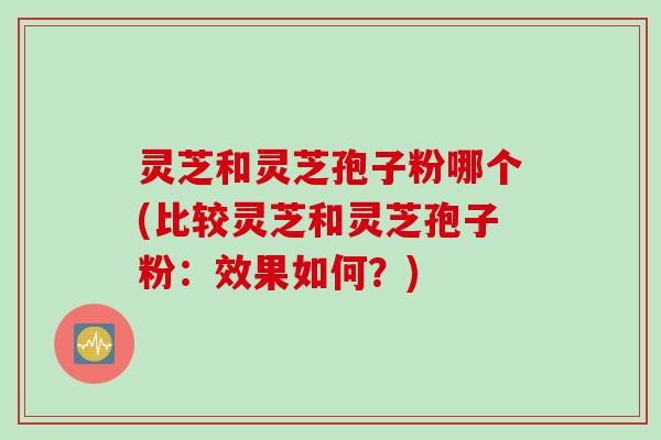 灵芝和灵芝孢子粉哪个(比较灵芝和灵芝孢子粉：效果如何？)