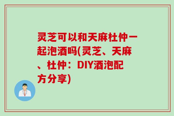灵芝可以和天麻杜仲一起泡酒吗(灵芝、天麻、杜仲：DIY酒泡配方分享)