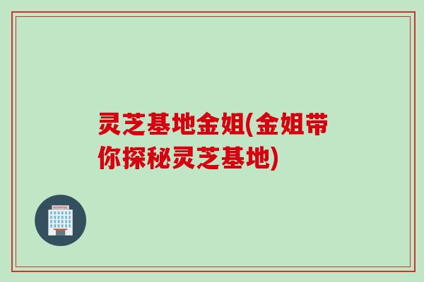灵芝基地金姐(金姐带你探秘灵芝基地) 灵芝基地金姐(金姐带你探秘灵芝基地)