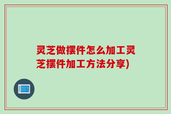灵芝做摆件怎么加工灵芝摆件加工方法分享)