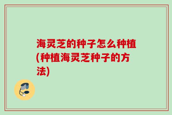 海灵芝的种子怎么种植(种植海灵芝种子的方法)