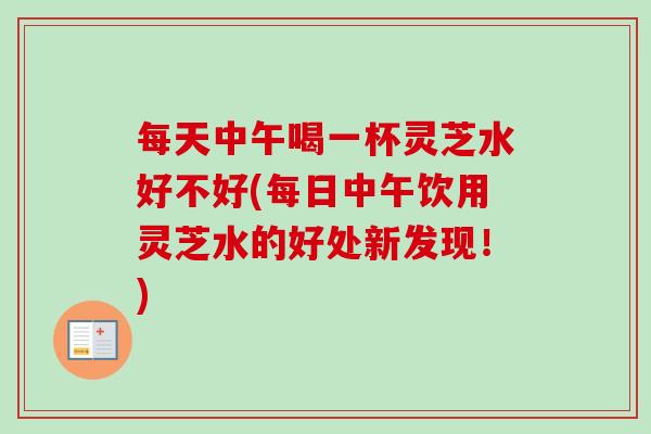 每天中午喝一杯灵芝水好不好(每日中午饮用灵芝水的好处新发现！)