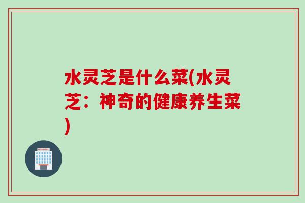 水灵芝是什么菜(水灵芝：神奇的健康养生菜)
