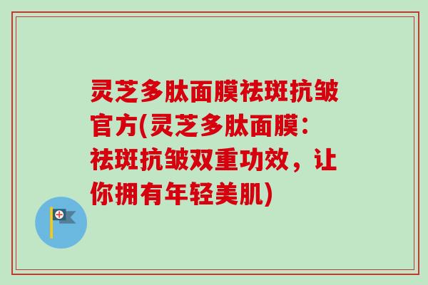 灵芝多肽面膜祛斑抗皱官方(灵芝多肽面膜：祛斑抗皱双重功效，让你拥有年轻美肌)