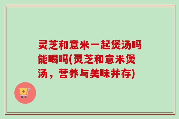 灵芝和意米一起煲汤吗能喝吗(灵芝和意米煲汤，营养与美味并存)