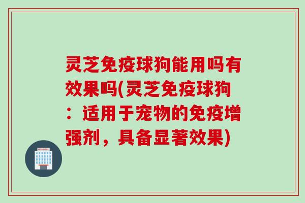 灵芝免疫球狗能用吗有效果吗(灵芝免疫球狗：适用于宠物的免疫增强剂，具备显著效果)