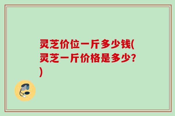 灵芝价位一斤多少钱(灵芝一斤价格是多少？)
