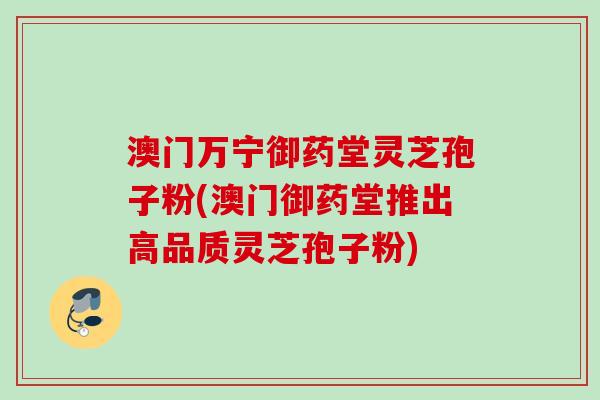 澳门万宁御药堂灵芝孢子粉(澳门御药堂推出高品质灵芝孢子粉)