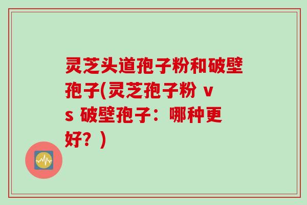 灵芝头道孢子粉和破壁孢子(灵芝孢子粉 vs 破壁孢子：哪种更好？)