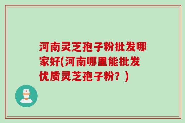 河南灵芝孢子粉批发哪家好(河南哪里能批发优质灵芝孢子粉？)