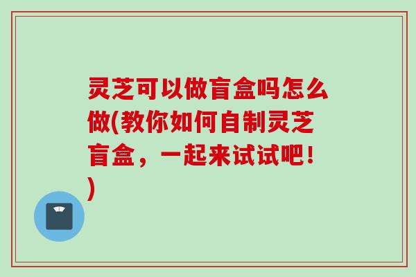 灵芝可以做盲盒吗怎么做(教你如何自制灵芝盲盒,一起来试试吧!) 灵芝可以做盲盒吗怎么做(教你如何自制灵芝盲盒,一起来试试吧!)