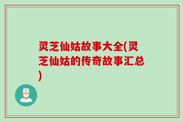 灵芝仙姑故事大全(灵芝仙姑的传奇故事汇总) 灵芝仙姑故事大全(灵芝仙姑的传奇故事汇总)