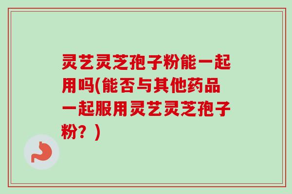灵艺灵芝孢子粉能一起用吗(能否与其他药品一起服用灵艺灵芝孢子粉？)