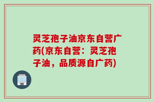 灵芝孢子油京东自营广药(京东自营：灵芝孢子油，品质源自广药)