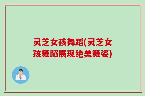 灵芝女孩舞蹈(灵芝女孩舞蹈展现绝美舞姿)