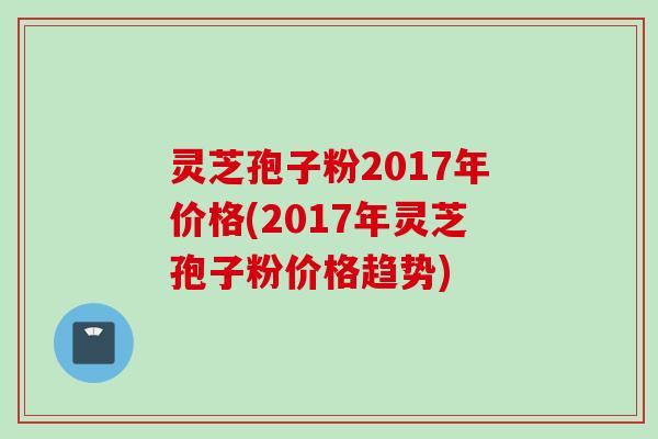 灵芝孢子粉2017年价格(2017年灵芝孢子粉价格趋势)