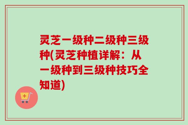 灵芝一级种二级种三级种(灵芝种植详解：从一级种到三级种技巧全知道)