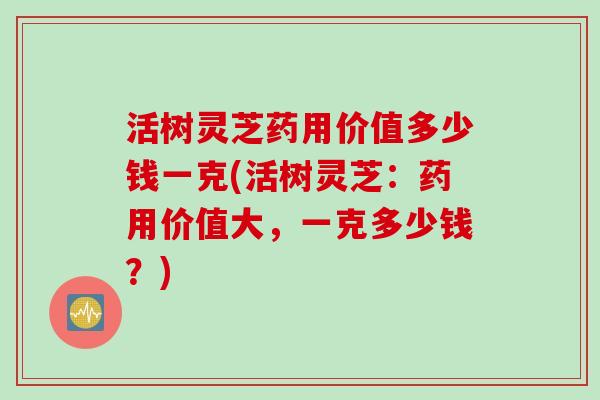 活树灵芝药用价值多少钱一克(活树灵芝：药用价值大，一克多少钱？)