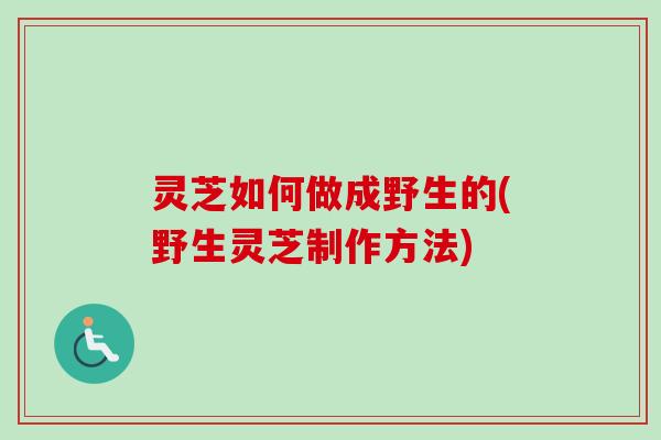 灵芝如何做成野生的(野生灵芝制作方法) 灵芝如何做成野生的(野生灵芝制作方法)