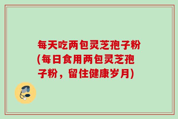每天吃两包灵芝孢子粉(每日食用两包灵芝孢子粉，留住健康岁月)