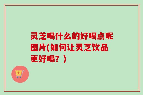 灵芝喝什么的好喝点呢图片(如何让灵芝饮品更好喝?) 灵芝喝什么的好喝点呢图片(如何让灵芝饮品更好喝?)