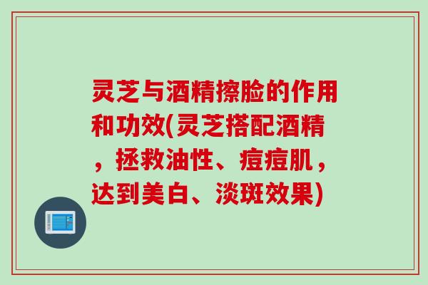 灵芝与酒精擦脸的作用和功效(灵芝搭配酒精,拯救油性、痘痘肌,达到美白、淡斑效果) 灵芝与酒精擦脸的作用和功效(灵芝搭配酒精,拯救油性、痘痘肌,达到美白、淡斑效果)