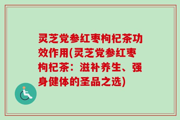 灵芝党参红枣枸杞茶功效作用(灵芝党参红枣枸杞茶：滋补养生、强身健体的圣品之选)