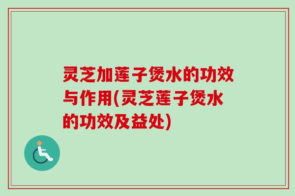 灵芝加莲子煲水的功效与作用(灵芝莲子煲水的功效及益处)