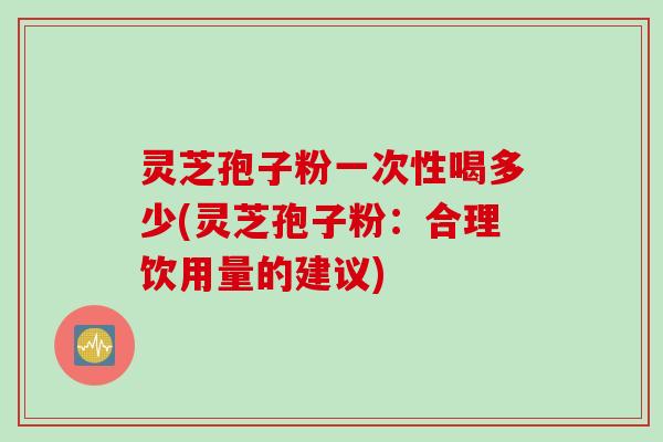 灵芝孢子粉一次性喝多少(灵芝孢子粉：合理饮用量的建议)