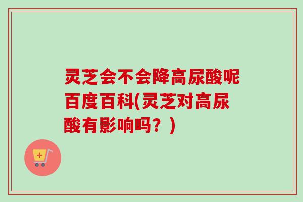 灵芝会不会降高尿酸呢百度百科(灵芝对高尿酸有影响吗？)