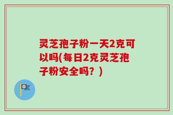 灵芝孢子粉一天2克可以吗(每日2克灵芝孢子粉安全吗？)