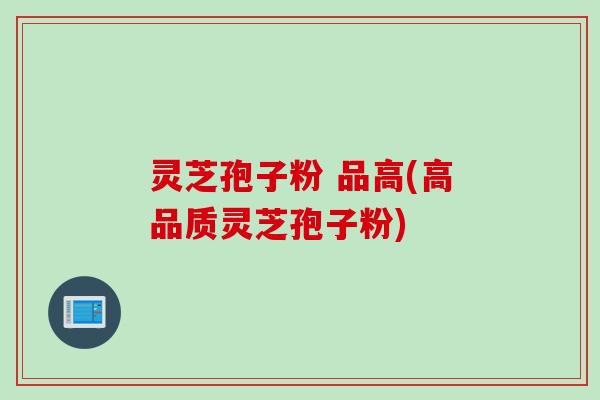 灵芝孢子粉 品高(高品质灵芝孢子粉)