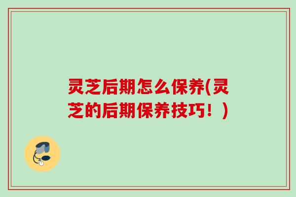 灵芝后期怎么保养(灵芝的后期保养技巧！)