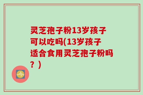 灵芝孢子粉13岁孩子可以吃吗(13岁孩子适合食用灵芝孢子粉吗？)