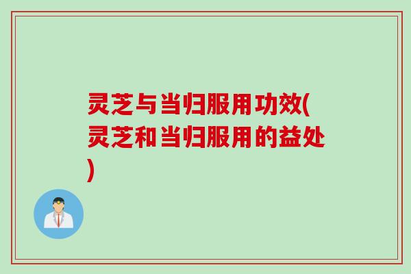 灵芝与当归服用功效(灵芝和当归服用的益处)