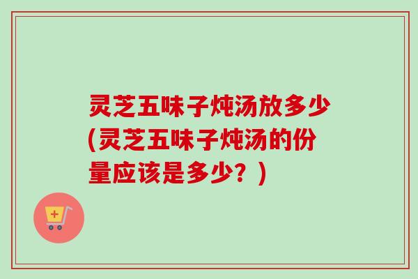 灵芝五味子炖汤放多少(灵芝五味子炖汤的份量应该是多少？)