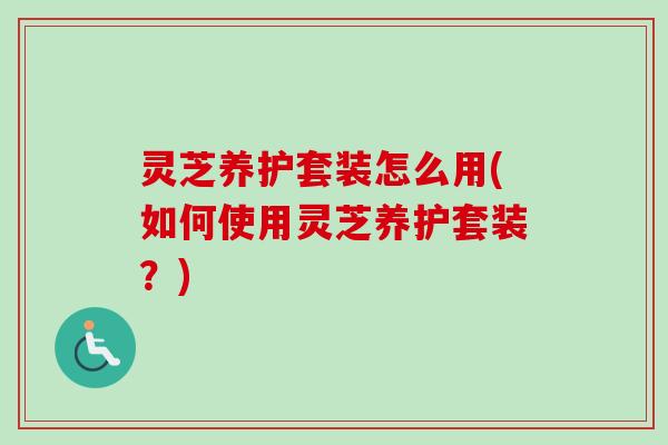 灵芝养护套装怎么用(如何使用灵芝养护套装？)