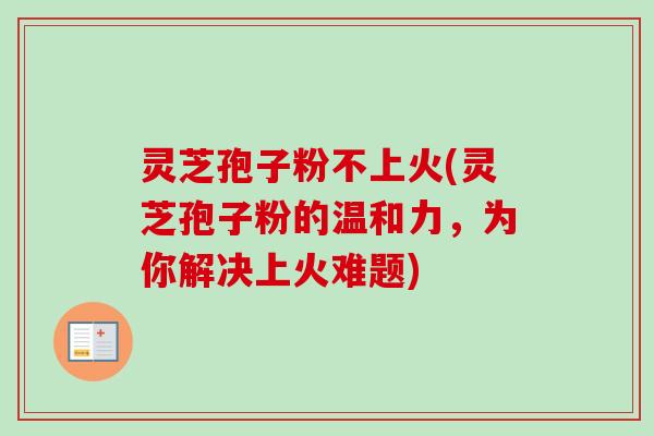灵芝孢子粉不上火(灵芝孢子粉的温和力，为你解决上火难题)