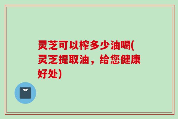 灵芝可以榨多少油喝(灵芝提取油，给您健康好处)