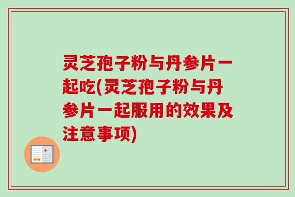 灵芝孢子粉与丹参片一起吃(灵芝孢子粉与丹参片一起服用的效果及注意事项)