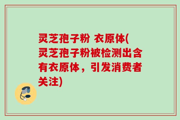 灵芝孢子粉 衣原体(灵芝孢子粉被检测出含有衣原体,引发消费者关注) 灵芝孢子粉 衣原体(灵芝孢子粉被检测出含有衣原体,引发消费者关注)