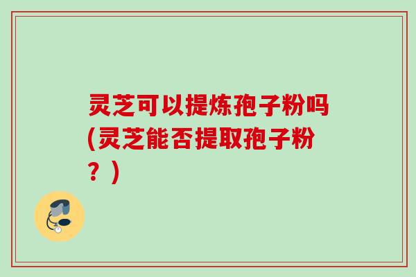 灵芝可以提炼孢子粉吗(灵芝能否提取孢子粉？)