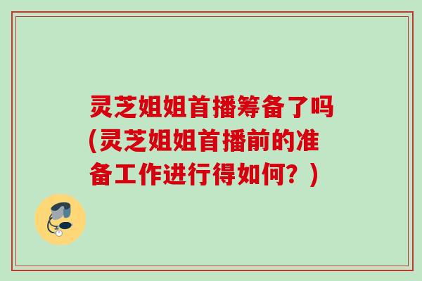 灵芝姐姐首播筹备了吗(灵芝姐姐首播前的准备工作进行得如何？)
