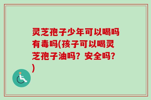 灵芝孢子少年可以喝吗有毒吗(孩子可以喝灵芝孢子油吗？安全吗？)