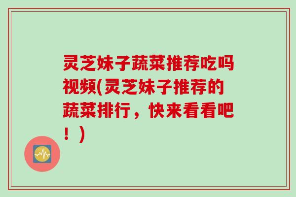 灵芝妹子蔬菜推荐吃吗视频(灵芝妹子推荐的蔬菜排行，快来看看吧！)
