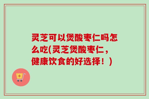 灵芝可以煲酸枣仁吗怎么吃(灵芝煲酸枣仁，健康饮食的好选择！)