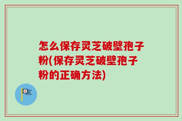 怎么保存灵芝破壁孢子粉(保存灵芝破壁孢子粉的正确方法)
