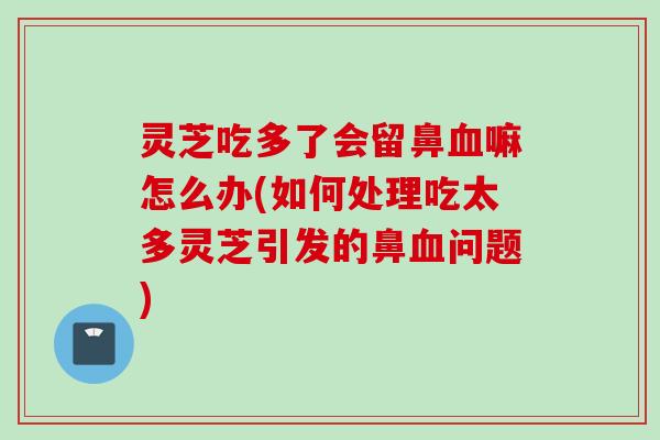 灵芝吃多了会留鼻血嘛怎么办(如何处理吃太多灵芝引发的鼻血问题)