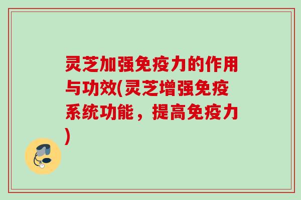 灵芝加强免疫力的作用与功效(灵芝增强免疫系统功能，提高免疫力)