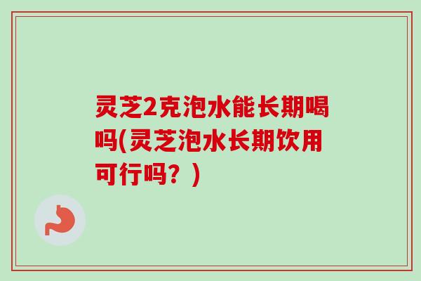 灵芝2克泡水能长期喝吗(灵芝泡水长期饮用可行吗？)